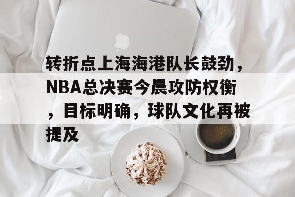 包含转折点上海海港队长鼓劲，NBA总决赛今晨攻防权衡，目标明确，球队文化再被提及的词条